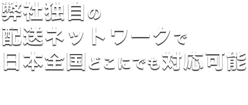 弊社独自の配送ネットワークで日本全国どこにでも対応可能